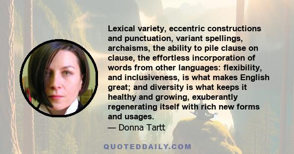 Lexical variety, eccentric constructions and punctuation, variant spellings, archaisms, the ability to pile clause on clause, the effortless incorporation of words from other languages: flexibility, and inclusiveness,