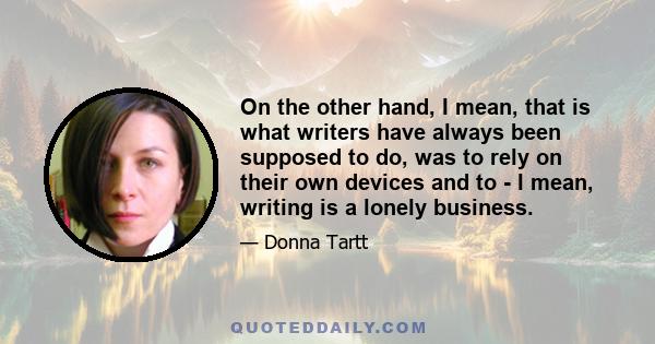 On the other hand, I mean, that is what writers have always been supposed to do, was to rely on their own devices and to - I mean, writing is a lonely business.