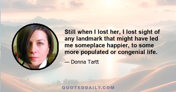 Still when I lost her, I lost sight of any landmark that might have led me someplace happier, to some more populated or congenial life.