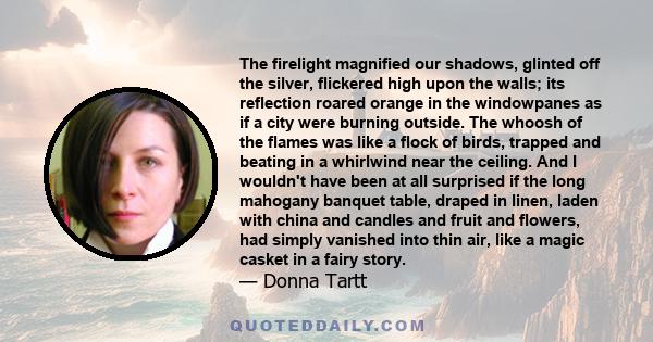 The firelight magnified our shadows, glinted off the silver, flickered high upon the walls; its reflection roared orange in the windowpanes as if a city were burning outside. The whoosh of the flames was like a flock of 