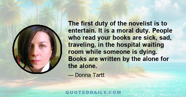 The first duty of the novelist is to entertain. It is a moral duty. People who read your books are sick, sad, traveling, in the hospital waiting room while someone is dying. Books are written by the alone for the alone.