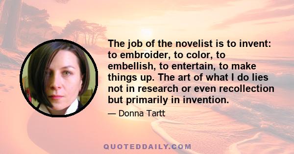 The job of the novelist is to invent: to embroider, to color, to embellish, to entertain, to make things up. The art of what I do lies not in research or even recollection but primarily in invention.