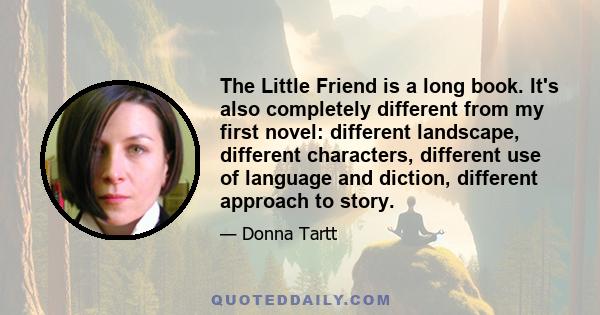 The Little Friend is a long book. It's also completely different from my first novel: different landscape, different characters, different use of language and diction, different approach to story.