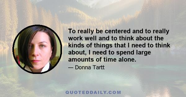 To really be centered and to really work well and to think about the kinds of things that I need to think about, I need to spend large amounts of time alone.