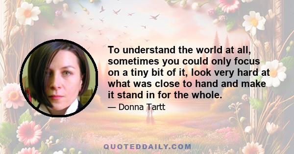 To understand the world at all, sometimes you could only focus on a tiny bit of it, look very hard at what was close to hand and make it stand in for the whole.