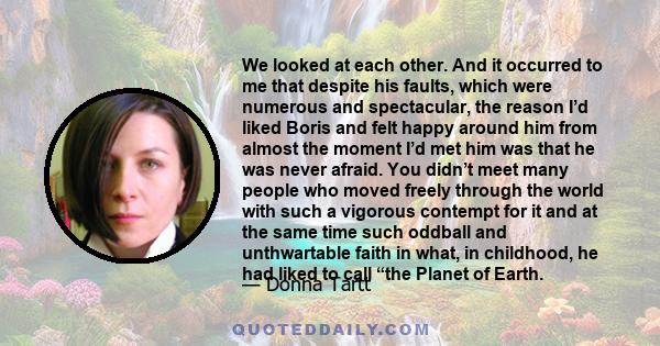 We looked at each other. And it occurred to me that despite his faults, which were numerous and spectacular, the reason I’d liked Boris and felt happy around him from almost the moment I’d met him was that he was never