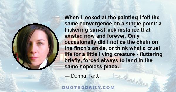 When I looked at the painting I felt the same convergence on a single point: a flickering sun-struck instance that existed now and forever. Only occasionally did I notice the chain on the finch's ankle, or think what a