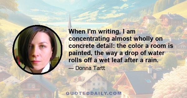 When I'm writing, I am concentrating almost wholly on concrete detail: the color a room is painted, the way a drop of water rolls off a wet leaf after a rain.