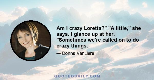 Am I crazy Loretta? A little, she says. I glance up at her. Sometimes we're called on to do crazy things.