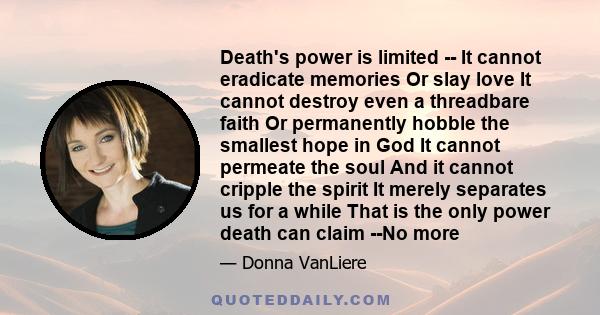 Death's power is limited -- It cannot eradicate memories Or slay love It cannot destroy even a threadbare faith Or permanently hobble the smallest hope in God It cannot permeate the soul And it cannot cripple the spirit 