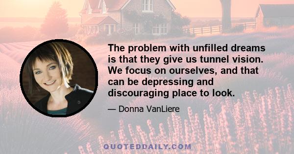 The problem with unfilled dreams is that they give us tunnel vision. We focus on ourselves, and that can be depressing and discouraging place to look.