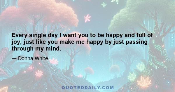 Every single day I want you to be happy and full of joy, just like you make me happy by just passing through my mind.