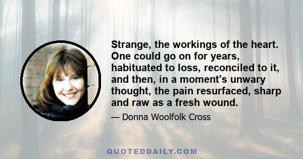 Strange, the workings of the heart. One could go on for years, habituated to loss, reconciled to it, and then, in a moment's unwary thought, the pain resurfaced, sharp and raw as a fresh wound.