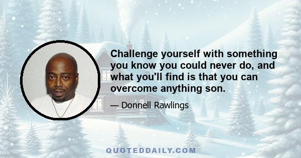 Challenge yourself with something you know you could never do, and what you'll find is that you can overcome anything son.