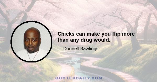 Chicks can make you flip more than any drug would.