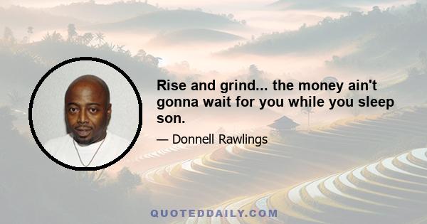 Rise and grind... the money ain't gonna wait for you while you sleep son.