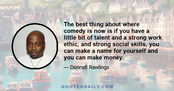 The best thing about where comedy is now is if you have a little bit of talent and a strong work ethic, and strong social skills, you can make a name for yourself and you can make money.