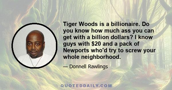 Tiger Woods is a billionaire. Do you know how much ass you can get with a billion dollars? I know guys with $20 and a pack of Newports who'd try to screw your whole neighborhood.