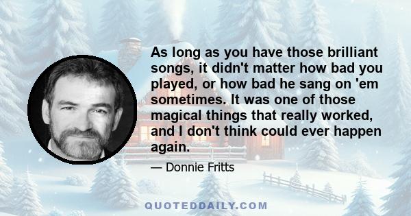 As long as you have those brilliant songs, it didn't matter how bad you played, or how bad he sang on 'em sometimes. It was one of those magical things that really worked, and I don't think could ever happen again.