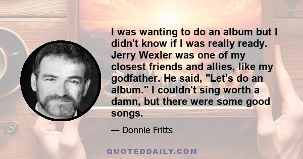 I was wanting to do an album but I didn't know if I was really ready. Jerry Wexler was one of my closest friends and allies, like my godfather. He said, Let's do an album. I couldn't sing worth a damn, but there were