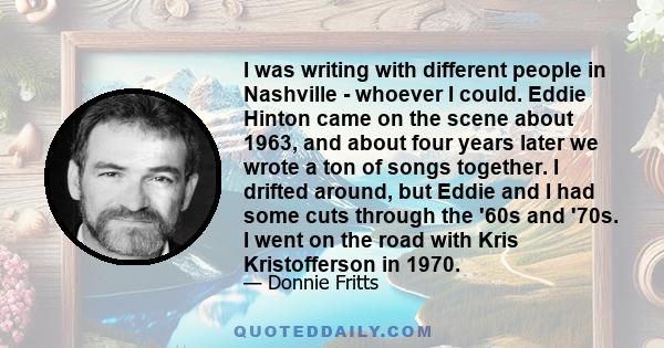 I was writing with different people in Nashville - whoever I could. Eddie Hinton came on the scene about 1963, and about four years later we wrote a ton of songs together. I drifted around, but Eddie and I had some cuts 