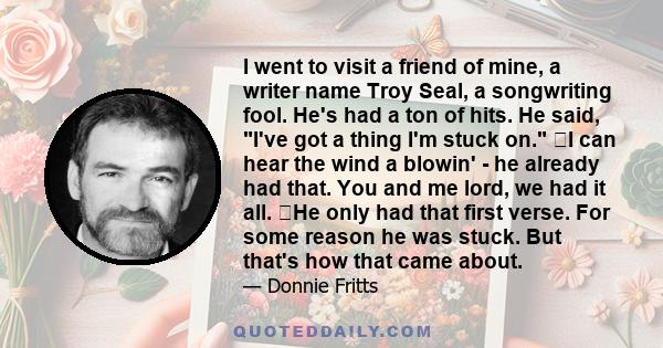 I went to visit a friend of mine, a writer name Troy Seal, a songwriting fool. He's had a ton of hits. He said, I've got a thing I'm stuck on. ﻿I can hear the wind a blowin' - he already had that. You and me lord, we