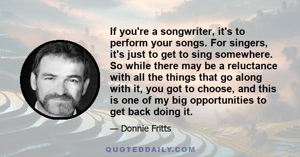 If you're a songwriter, it's to perform your songs. For singers, it's just to get to sing somewhere. So while there may be a reluctance with all the things that go along with it, you got to choose, and this is one of my 