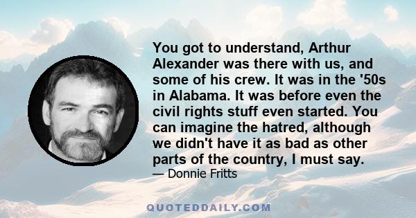 You got to understand, Arthur Alexander was there with us, and some of his crew. It was in the '50s in Alabama. It was before even the civil rights stuff even started. You can imagine the hatred, although we didn't have 