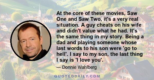 At the core of these movies, Saw One and Saw Two, it's a very real situation. A guy cheats on his wife and didn't value what he had. It's the same thing in my story. Being a dad and playing someone whose last words to