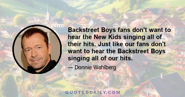 Backstreet Boys fans don't want to hear the New Kids singing all of their hits. Just like our fans don't want to hear the Backstreet Boys singing all of our hits.