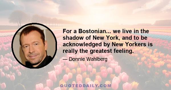 For a Bostonian... we live in the shadow of New York, and to be acknowledged by New Yorkers is really the greatest feeling.