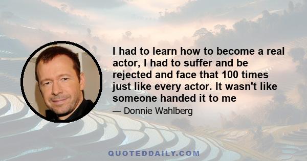 I had to learn how to become a real actor, I had to suffer and be rejected and face that 100 times just like every actor. It wasn't like someone handed it to me