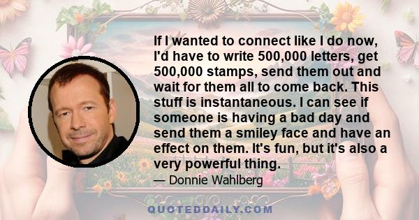 If I wanted to connect like I do now, I'd have to write 500,000 letters, get 500,000 stamps, send them out and wait for them all to come back. This stuff is instantaneous. I can see if someone is having a bad day and