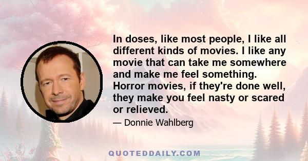 In doses, like most people, I like all different kinds of movies. I like any movie that can take me somewhere and make me feel something. Horror movies, if they're done well, they make you feel nasty or scared or