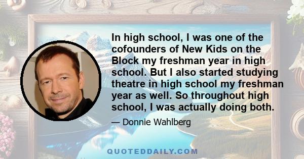 In high school, I was one of the cofounders of New Kids on the Block my freshman year in high school. But I also started studying theatre in high school my freshman year as well. So throughout high school, I was