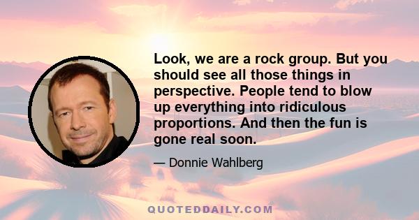 Look, we are a rock group. But you should see all those things in perspective. People tend to blow up everything into ridiculous proportions. And then the fun is gone real soon.