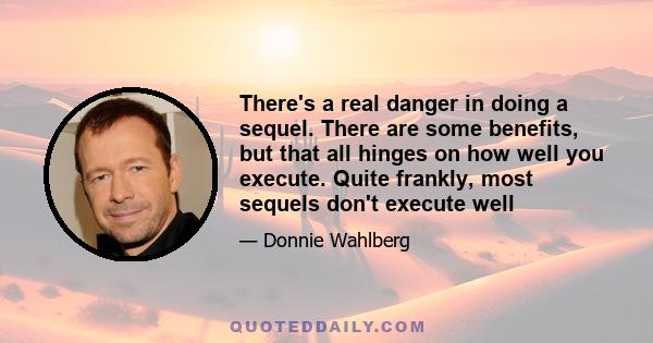 There's a real danger in doing a sequel. There are some benefits, but that all hinges on how well you execute. Quite frankly, most sequels don't execute well