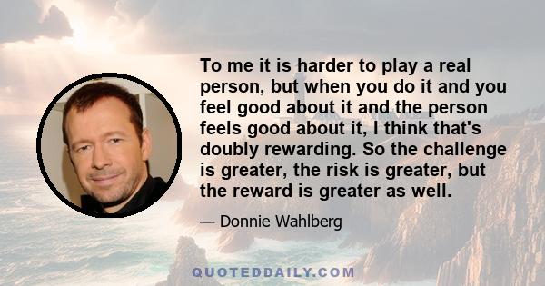 To me it is harder to play a real person, but when you do it and you feel good about it and the person feels good about it, I think that's doubly rewarding. So the challenge is greater, the risk is greater, but the