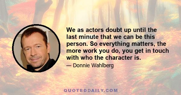 We as actors doubt up until the last minute that we can be this person. So everything matters, the more work you do, you get in touch with who the character is.