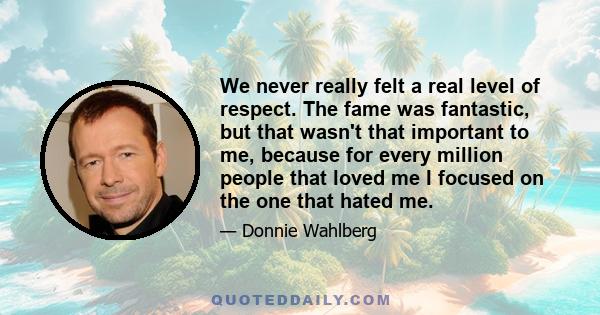 We never really felt a real level of respect. The fame was fantastic, but that wasn't that important to me, because for every million people that loved me I focused on the one that hated me.