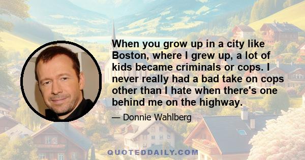 When you grow up in a city like Boston, where I grew up, a lot of kids became criminals or cops. I never really had a bad take on cops other than I hate when there's one behind me on the highway.