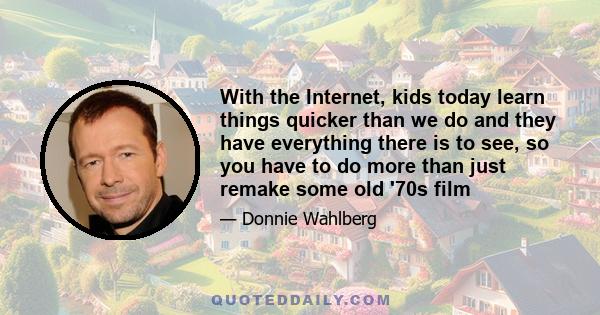 With the Internet, kids today learn things quicker than we do and they have everything there is to see, so you have to do more than just remake some old '70s film