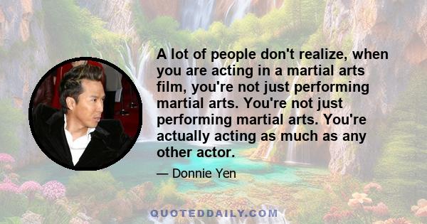 A lot of people don't realize, when you are acting in a martial arts film, you're not just performing martial arts. You're not just performing martial arts. You're actually acting as much as any other actor.