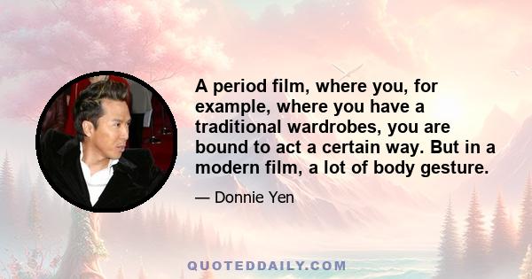 A period film, where you, for example, where you have a traditional wardrobes, you are bound to act a certain way. But in a modern film, a lot of body gesture.