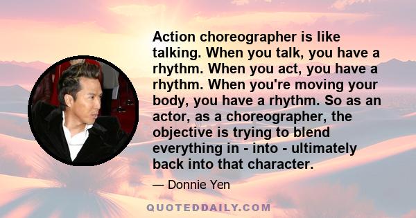 Action choreographer is like talking. When you talk, you have a rhythm. When you act, you have a rhythm. When you're moving your body, you have a rhythm. So as an actor, as a choreographer, the objective is trying to