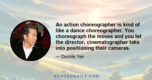 An action choreographer is kind of like a dance choreographer. You choreograph the moves and you let the director, cinematographer take into positioning their cameras.