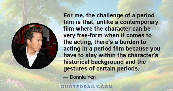 For me, the challenge of a period film is that, unlike a contemporary film where the character can be very free-form when it comes to the acting, there's a burden to acting in a period film because you have to stay