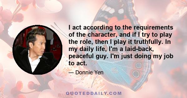 I act according to the requirements of the character, and if I try to play the role, then I play it truthfully. In my daily life, I'm a laid-back, peaceful guy. I'm just doing my job to act.