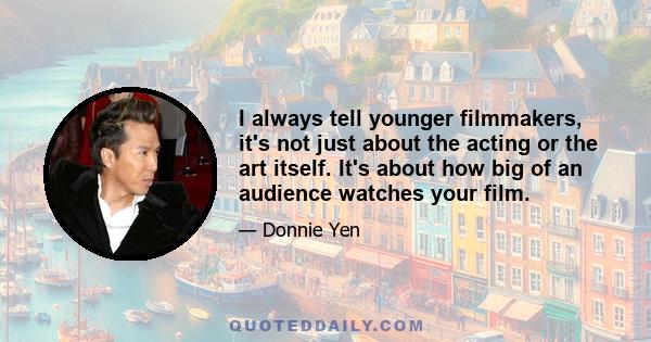 I always tell younger filmmakers, it's not just about the acting or the art itself. It's about how big of an audience watches your film.