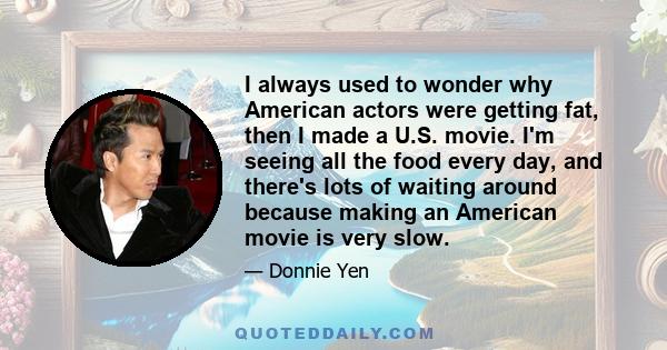 I always used to wonder why American actors were getting fat, then I made a U.S. movie. I'm seeing all the food every day, and there's lots of waiting around because making an American movie is very slow.